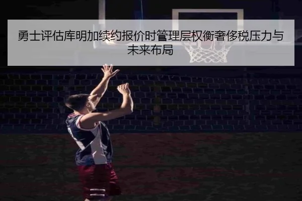 勇士评估库明加续约报价时管理层权衡奢侈税压力与未来布局